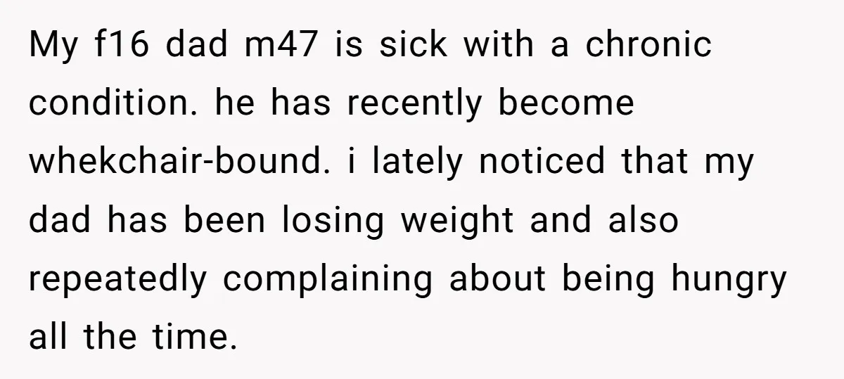 My f16 dad m47 is sick with a chronic condition. he has recently become whekchair-bound. i lately noticed that my dad has been losing weight and also repeatedly complaining about...