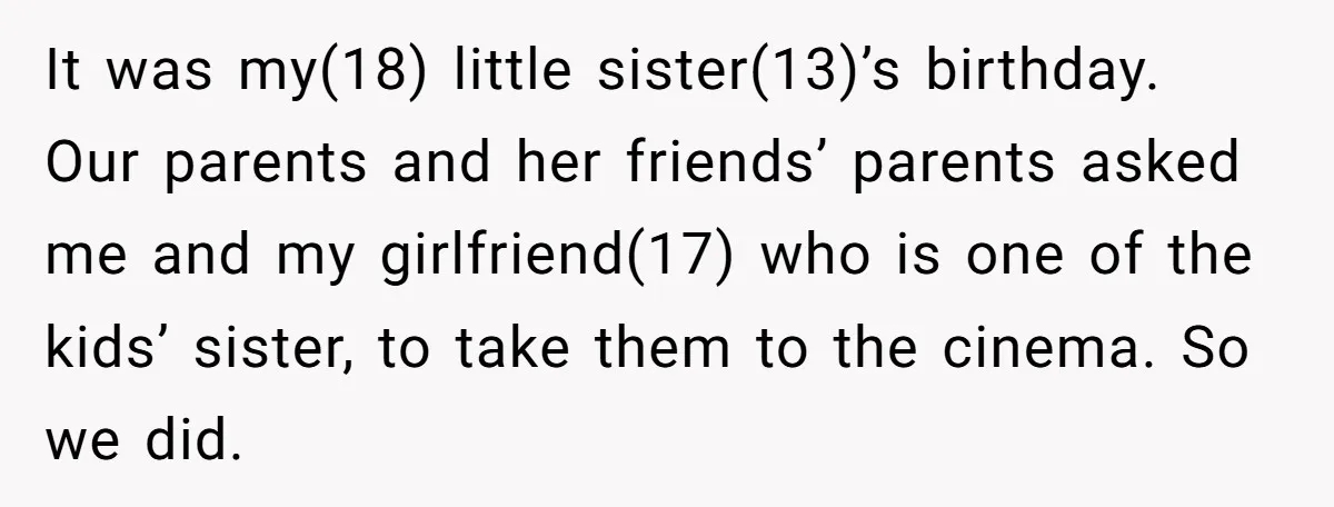 It was my(18) little sister(13)’s birthday. Our parents and her friends’ parents asked me and my girlfriend(17) who is one of the kids’ sister, to take them to the cinema....