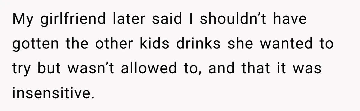 My girlfriend later said I shouldn’t have gotten the other kids drinks she wanted to try but wasn’t allowed to, and that it was insensitive.