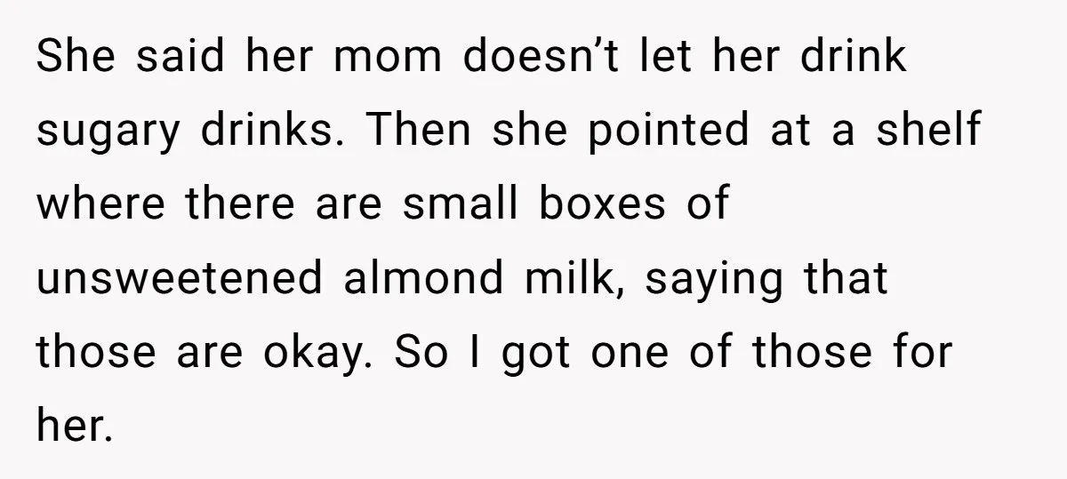 She said her mom doesn’t let her drink sugary drinks. Then she pointed at a shelf where there are small boxes of unsweetened almond milk, saying that those are okay....