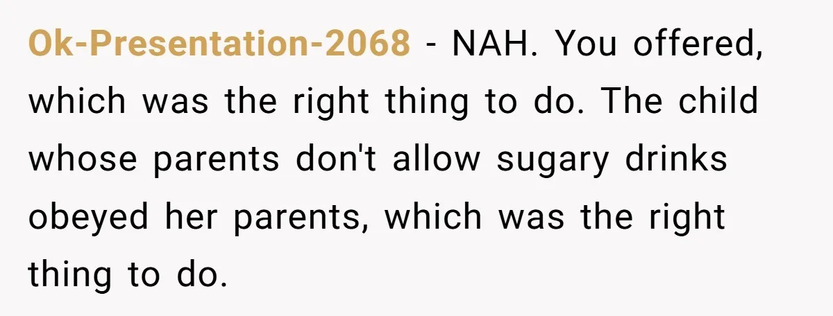 Ok-Presentation-2068 − NAH. You offered, which was the right thing to do. The child whose parents don't allow sugary drinks obeyed her parents, which was the right thing to do.
