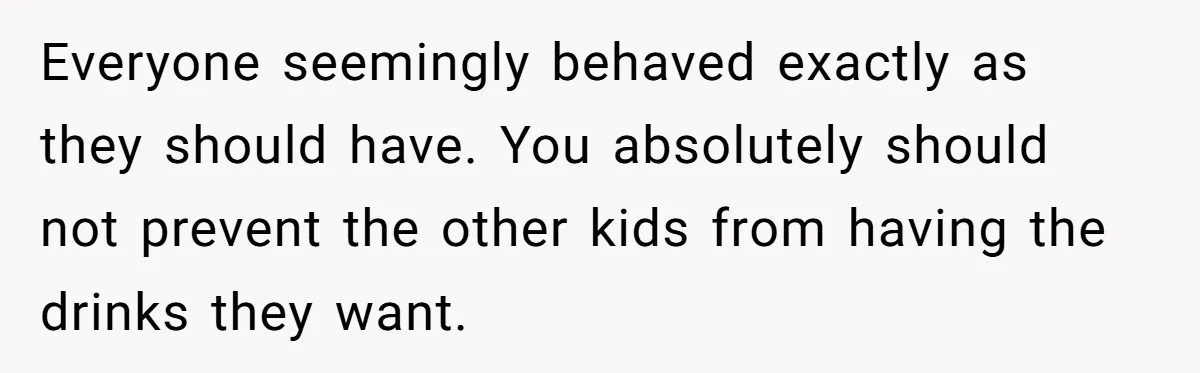 Everyone seemingly behaved exactly as they should have. You absolutely should not prevent the other kids from having the drinks they want.