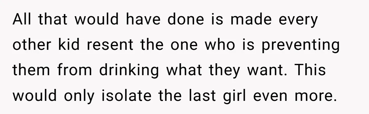 All that would have done is made every other kid resent the one who is preventing them from drinking what they want. This would only isolate the last girl even...
