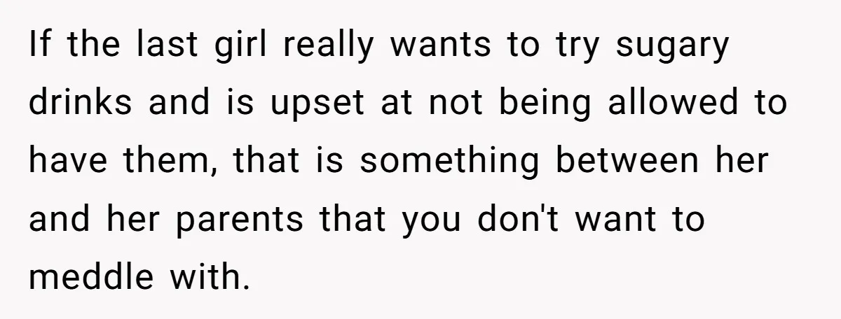 If the last girl really wants to try sugary drinks and is upset at not being allowed to have them, that is something between her and her parents that you...