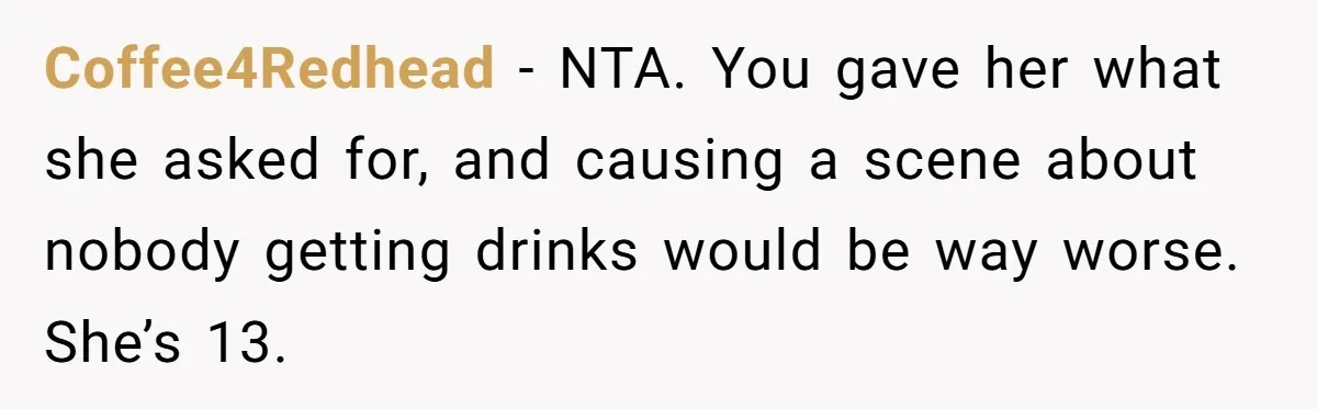 Coffee4Redhead − NTA. You gave her what she asked for, and causing a scene about nobody getting drinks would be way worse. She’s 13.