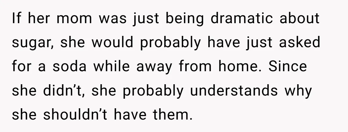 If her mom was just being dramatic about sugar, she would probably have just asked for a soda while away from home. Since she didn’t, she probably understands why she...