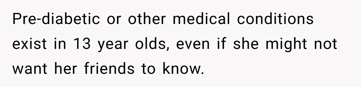 Pre-diabetic or other medical conditions exist in 13 year olds, even if she might not want her friends to know.