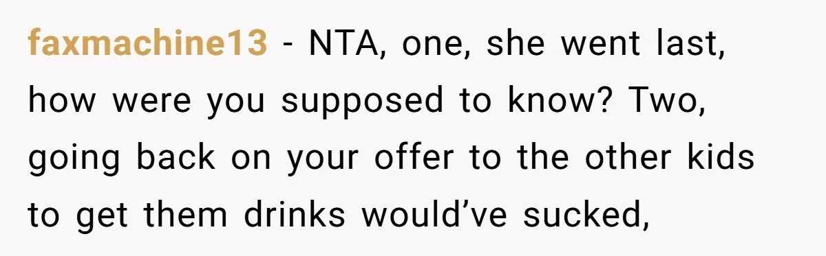 faxmachine13 − NTA, one, she went last, how were you supposed to know? Two, going back on your offer to the other kids to get them drinks would’ve sucked,