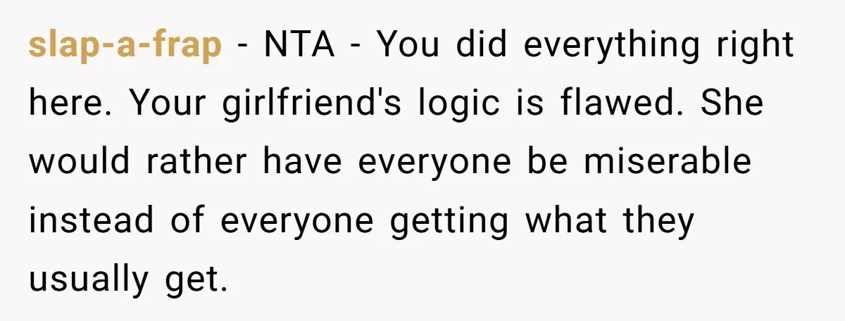 slap-a-frap − NTA - You did everything right here. Your girlfriend's logic is flawed. She would rather have everyone be miserable instead of everyone getting what they usually get.
