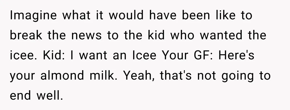 Imagine what it would have been like to break the news to the kid who wanted the icee. Kid: I want an Icee Your GF: Here's your almond milk. Yeah,...