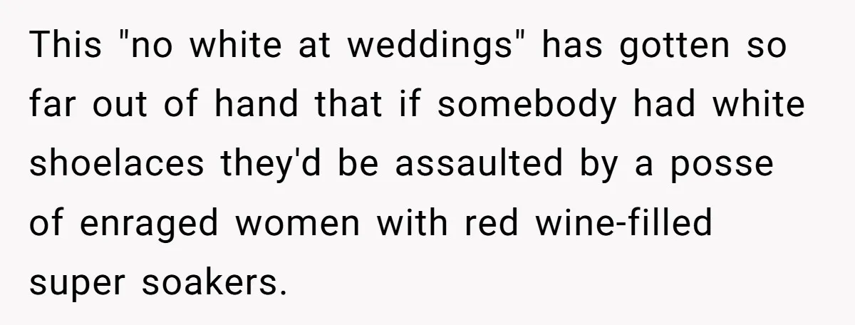 This "no white at weddings" has gotten so far out of hand that if somebody had white shoelaces they'd be assaulted by a posse of enraged women with red wine-filled...