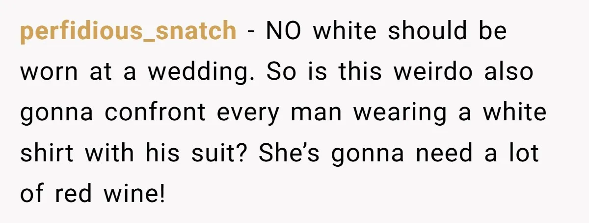 perfidious_snatch − NO white should be worn at a wedding. So is this weirdo also gonna confront every man wearing a white shirt with his suit? She’s gonna need a...