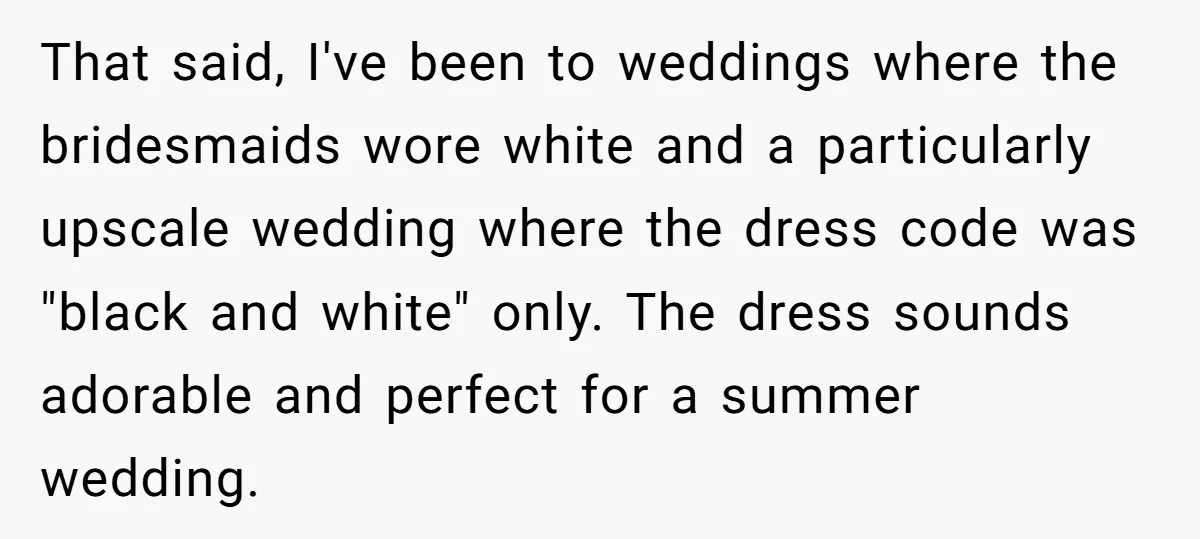 That said, I've been to weddings where the bridesmaids wore white and a particularly upscale wedding where the dress code was "black and white" only. The dress sounds adorable and...