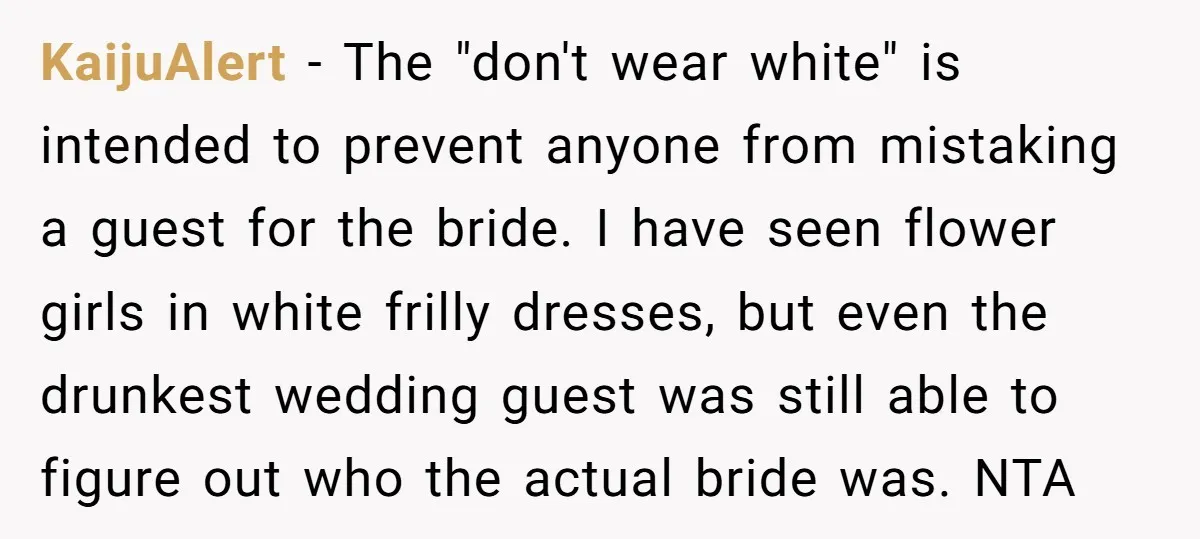 KaijuAlert − The "don't wear white" is intended to prevent anyone from mistaking a guest for the bride. I have seen flower girls in white frilly dresses, but even the...