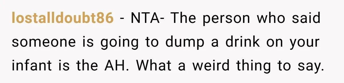 lostalldoubt86 − NTA- The person who said someone is going to dump a drink on your infant is the AH. What a weird thing to say.
