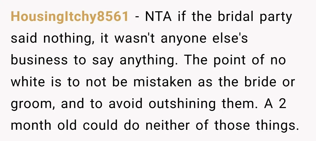 HousingItchy8561 − NTA if the bridal party said nothing, it wasn't anyone else's business to say anything. The point of no white is to not be mistaken as the bride...