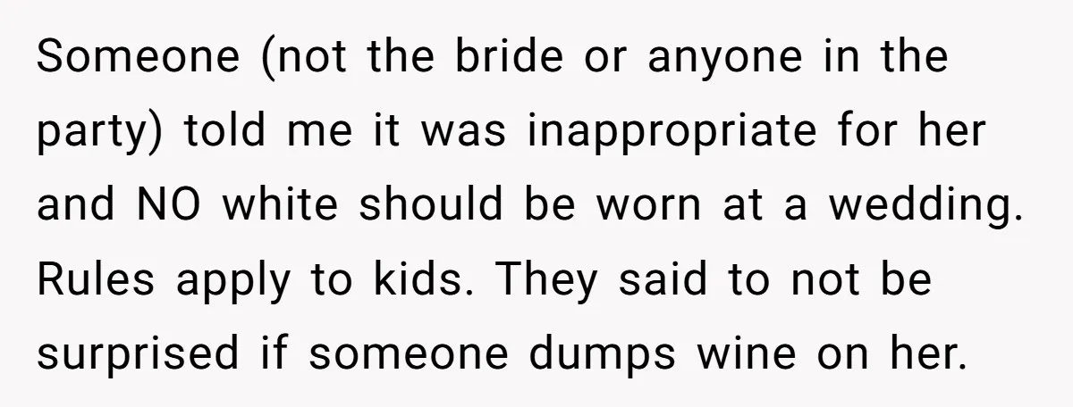 Someone (not the bride or anyone in the party) told me it was inappropriate for her and NO white should be worn at a wedding. Rules apply to kids. They...