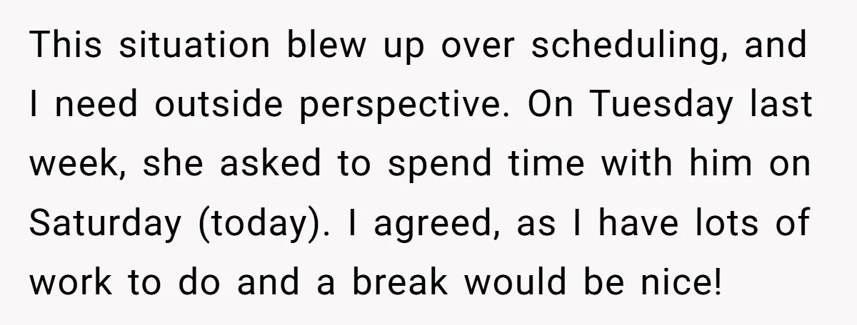 This situation blew up over scheduling, and I need outside perspective. On Tuesday last week, she asked to spend time with him on Saturday (today). I agreed, as I have...