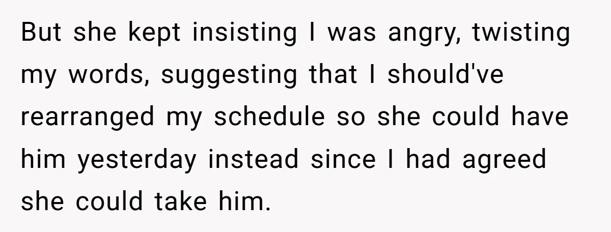 But she kept insisting I was angry, twisting my words, suggesting that I should've rearranged my schedule so she could have him yesterday instead since I had agreed she could...