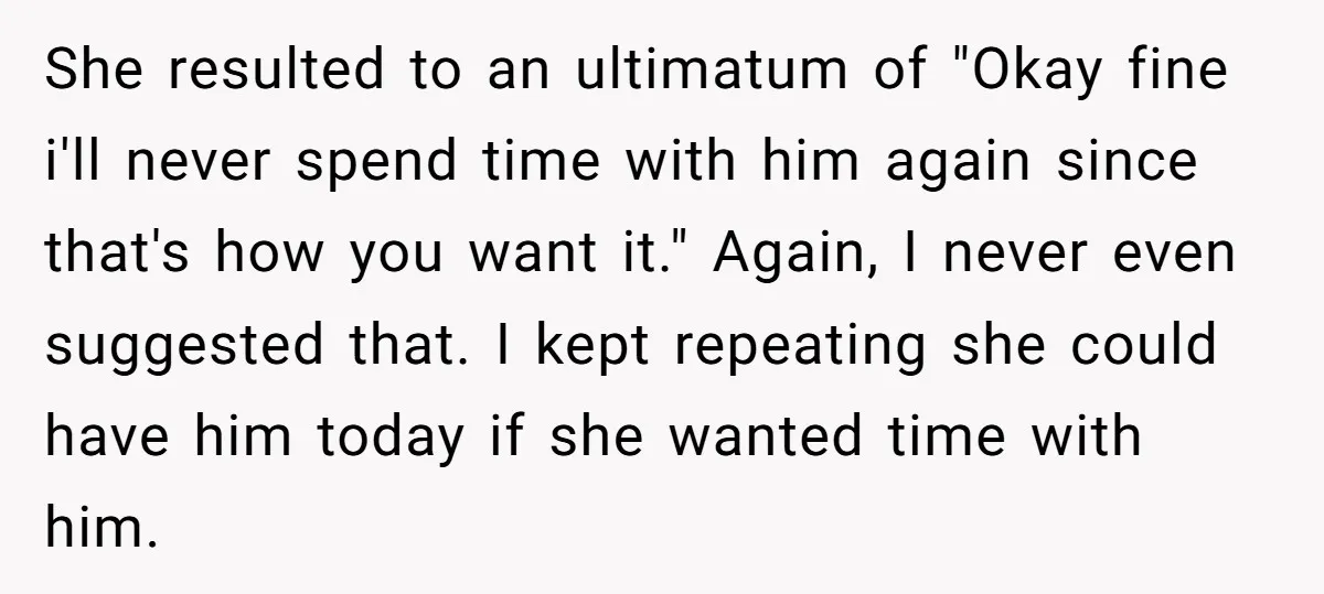 She resulted to an ultimatum of "Okay fine i'll never spend time with him again since that's how you want it." Again, I never even suggested that. I kept repeating...