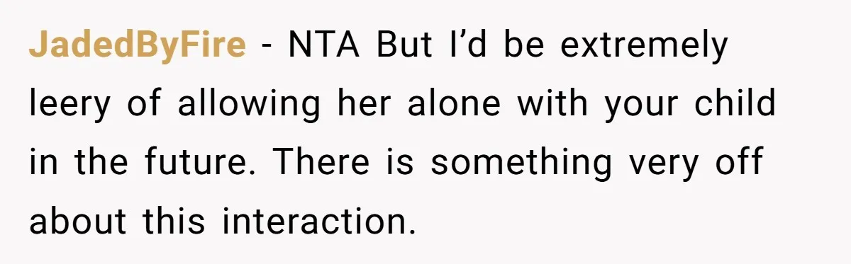 JadedByFire − NTA But I’d be extremely leery of allowing her alone with your child in the future. There is something very off about this interaction.