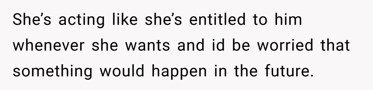 She’s acting like she’s entitled to him whenever she wants and id be worried that something would happen in the future.