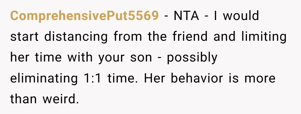 ComprehensivePut5569 − NTA - I would start distancing from the friend and limiting her time with your son - possibly eliminating 1:1 time. Her behavior is more than weird.