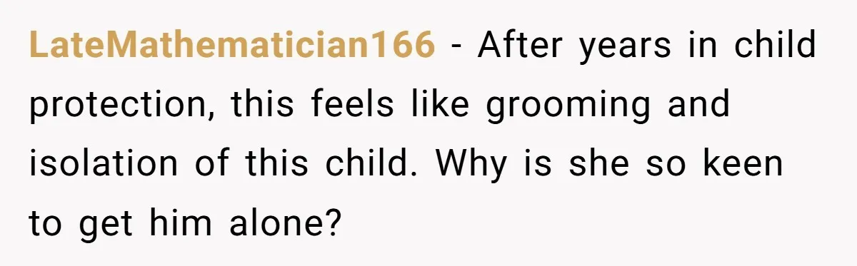 LateMathematician166 − After years in child protection, this feels like grooming and isolation of this child. Why is she so keen to get him alone?