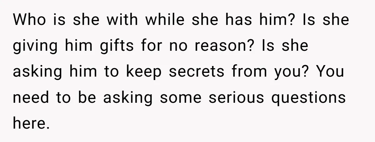Who is she with while she has him? Is she giving him gifts for no reason? Is she asking him to keep secrets from you? You need to be asking...