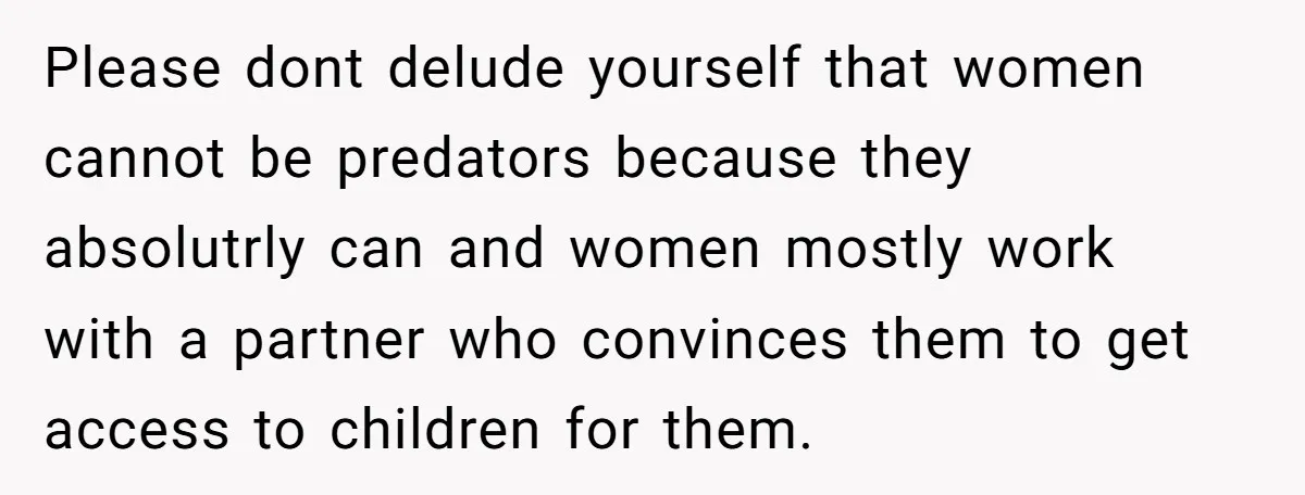 Please dont delude yourself that women cannot be predators because they absolutrly can and women mostly work with a partner who convinces them to get access to children for them.