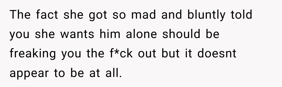 The fact she got so mad and bluntly told you she wants him alone should be freaking you the f*ck out but it doesnt appear to be at all.