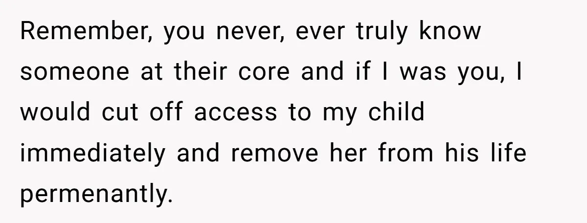 Remember, you never, ever truly know someone at their core and if I was you, I would cut off access to my child immediately and remove her from his life...