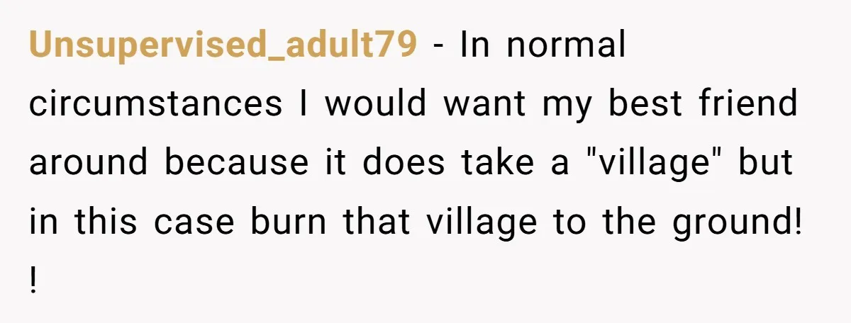 Unsupervised_adult79 − In normal circumstances I would want my best friend around because it does take a "village" but in this case burn that village to the ground! !