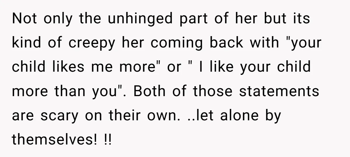 Not only the unhinged part of her but its kind of creepy her coming back with "your child likes me more" or " I like your child more than you"....