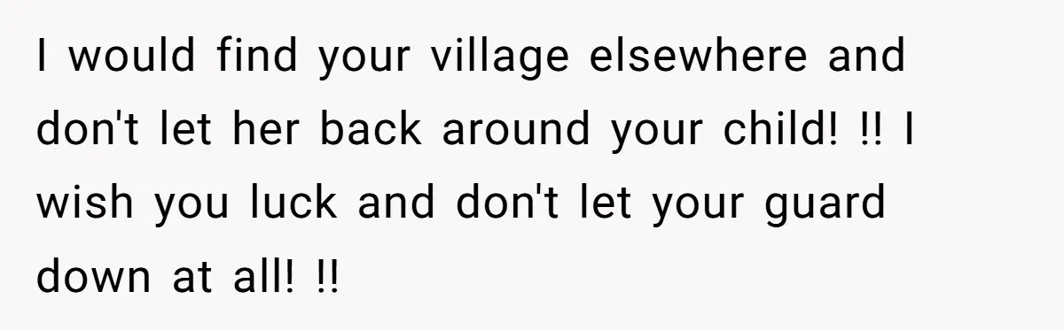 I would find your village elsewhere and don't let her back around your child! !! I wish you luck and don't let your guard down at all! !!