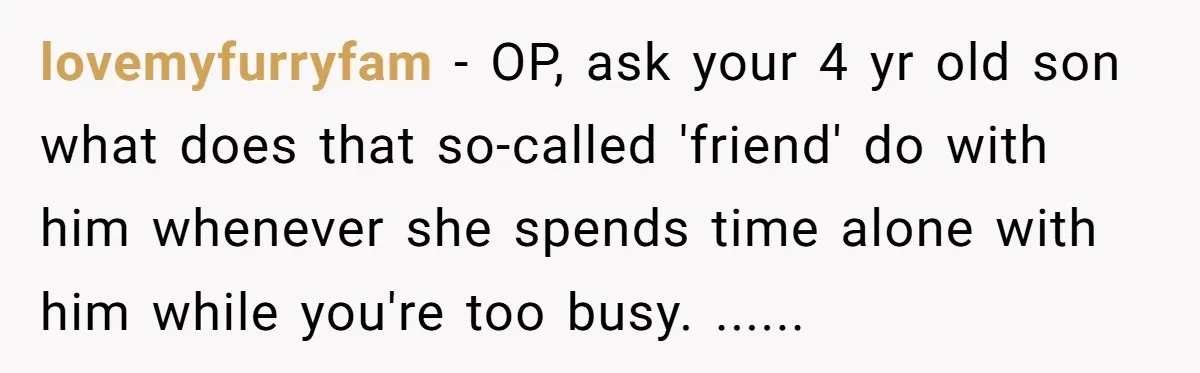 lovemyfurryfam − OP, ask your 4 yr old son what does that so-called 'friend' do with him whenever she spends time alone with him while you're too busy. ......