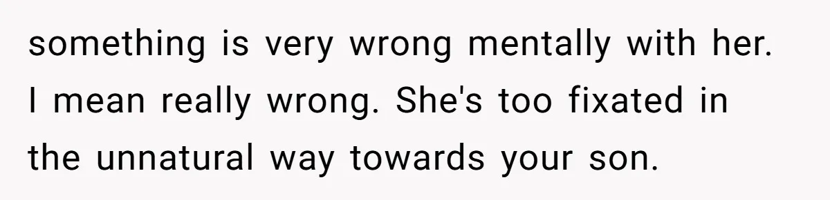 something is very wrong mentally with her. I mean really wrong. She's too fixated in the unnatural way towards your son.