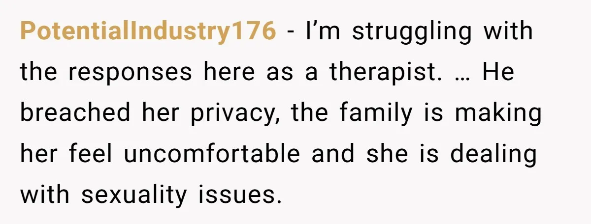 PotentialIndustry176 − I’m struggling with the responses here as a therapist. … He breached her privacy, the family is making her feel uncomfortable and she is dealing with sexuality issues.