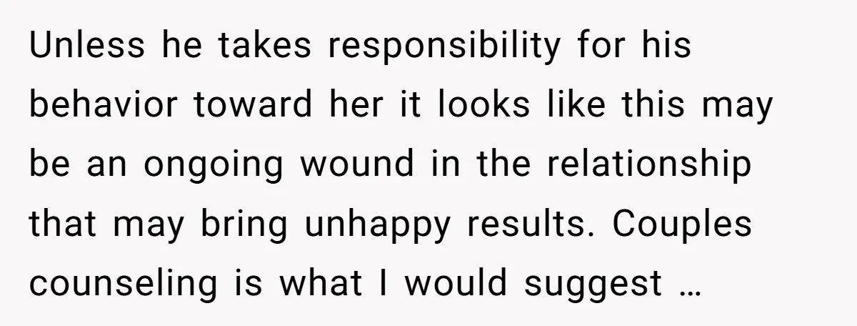 Unless he takes responsibility for his behavior toward her it looks like this may be an ongoing wound in the relationship that may bring unhappy results. Couples counseling is what...