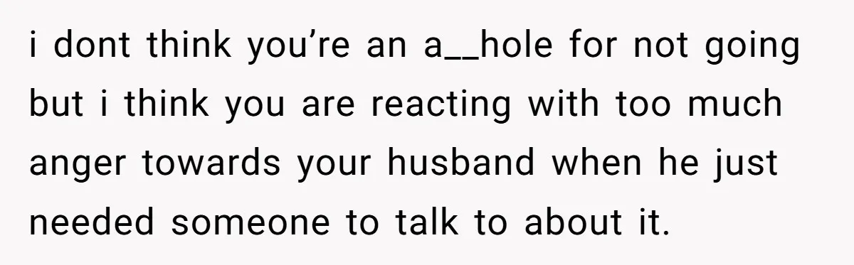 i dont think you’re an a__hole for not going but i think you are reacting with too much anger towards your husband when he just needed someone to talk to...