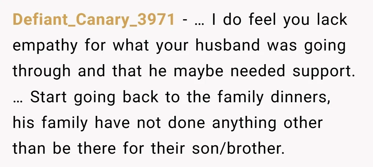 Defiant_Canary_3971 − … I do feel you lack empathy for what your husband was going through and that he maybe needed support. … Start going back to the family dinners,...