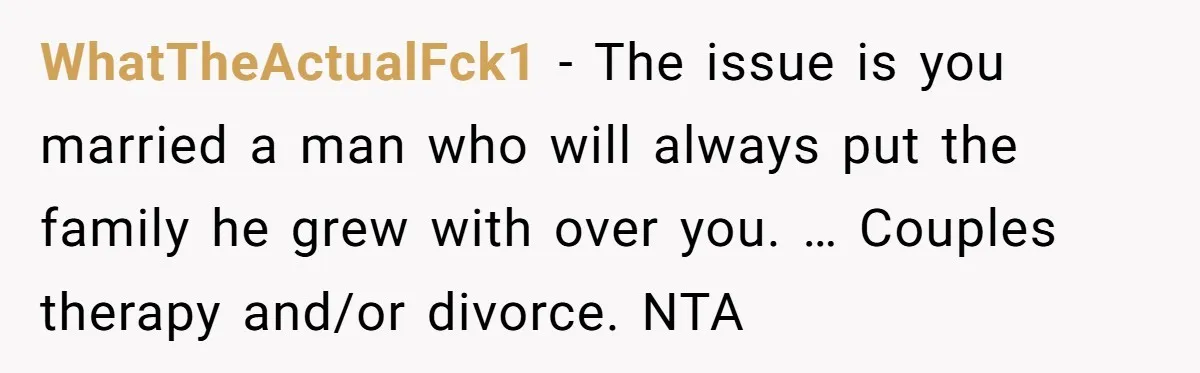 WhatTheActualFck1 − The issue is you married a man who will always put the family he grew with over you. … Couples therapy and/or divorce. NTA