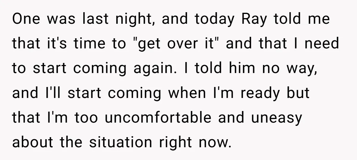 One was last night, and today Ray told me that it's time to "get over it" and that I need to start coming again. I told him no way, and...