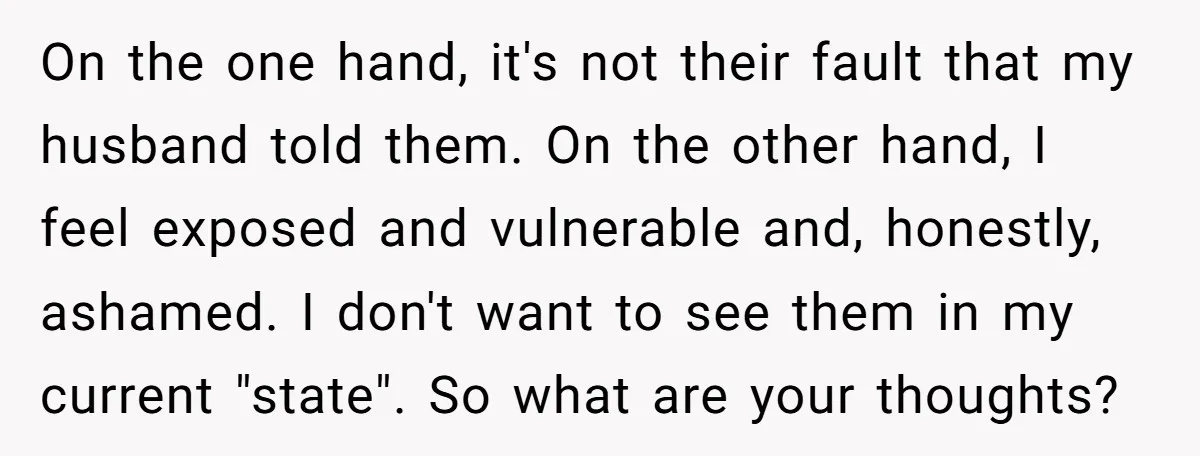 On the one hand, it's not their fault that my husband told them. On the other hand, I feel exposed and vulnerable and, honestly, ashamed. I don't want to see...
