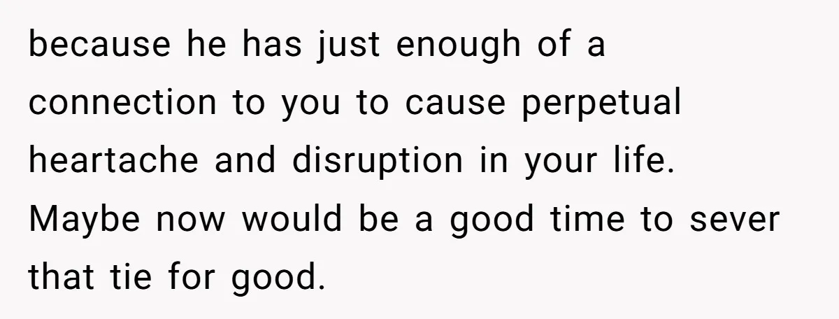 because he has just enough of a connection to you to cause perpetual heartache and disruption in your life. Maybe now would be a good time to sever that tie...