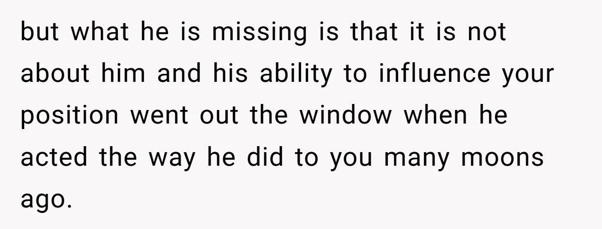 but what he is missing is that it is not about him and his ability to influence your position went out the window when he acted the way he did...