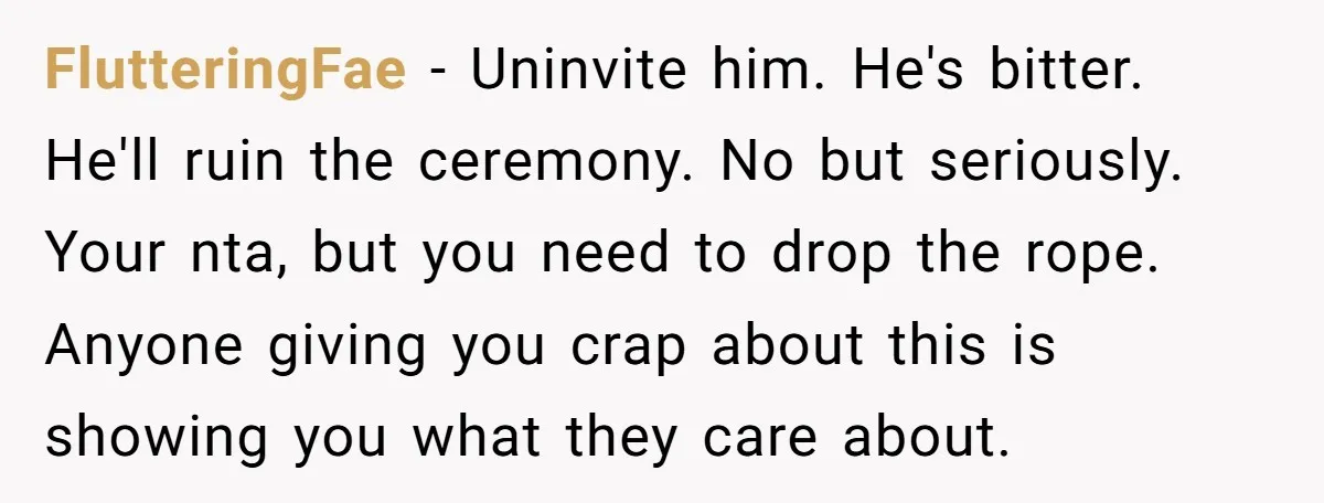 FlutteringFae − Uninvite him. He's bitter. He'll ruin the ceremony. No but seriously. Your nta, but you need to drop the rope. Anyone giving you crap about this is showing...