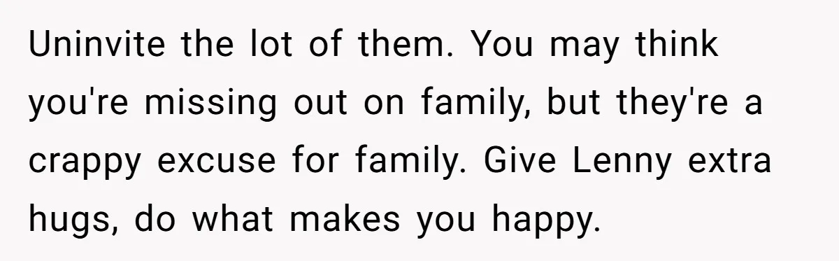Uninvite the lot of them. You may think you're missing out on family, but they're a crappy excuse for family. Give Lenny extra hugs, do what makes you happy.