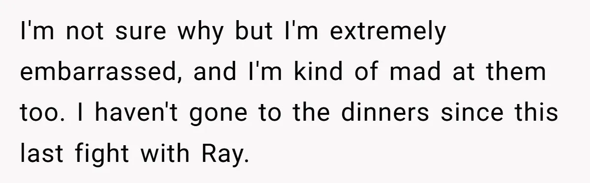 I'm not sure why but I'm extremely embarrassed, and I'm kind of mad at them too. I haven't gone to the dinners since this last fight with Ray.