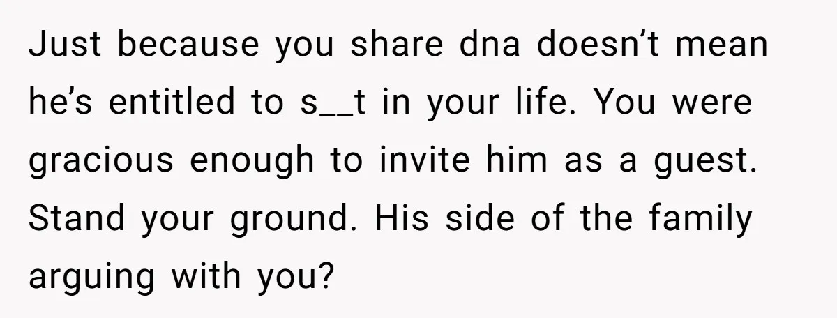 Just because you share dna doesn’t mean he’s entitled to s__t in your life. You were gracious enough to invite him as a guest. Stand your ground. His side of...